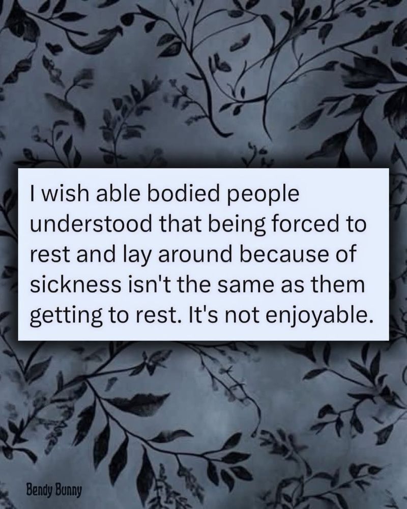 I wish able bodied people understood that being forced to rest and lay around because of sickness isn't the same as them getting to rest. It's not enjoyable 