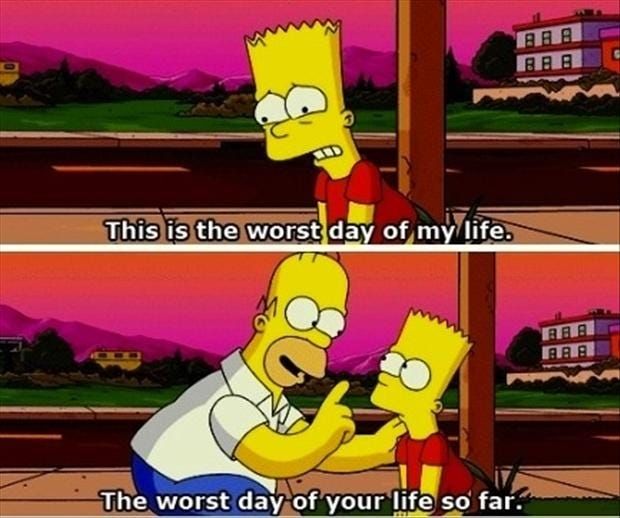Two Simpsons animation cells, one on top of the other. 

In the upper image, Bart is on a streetscape, a pained expression on his face. A caption reads "this is the worst day of my life"

In the lower image, it is the same streetscape background, but homer stands next to Bart, one hand on bart's shoulder and the other hand up with a single finger raised. His mouth is open, and the caption reads "the worst day of your life so far" 