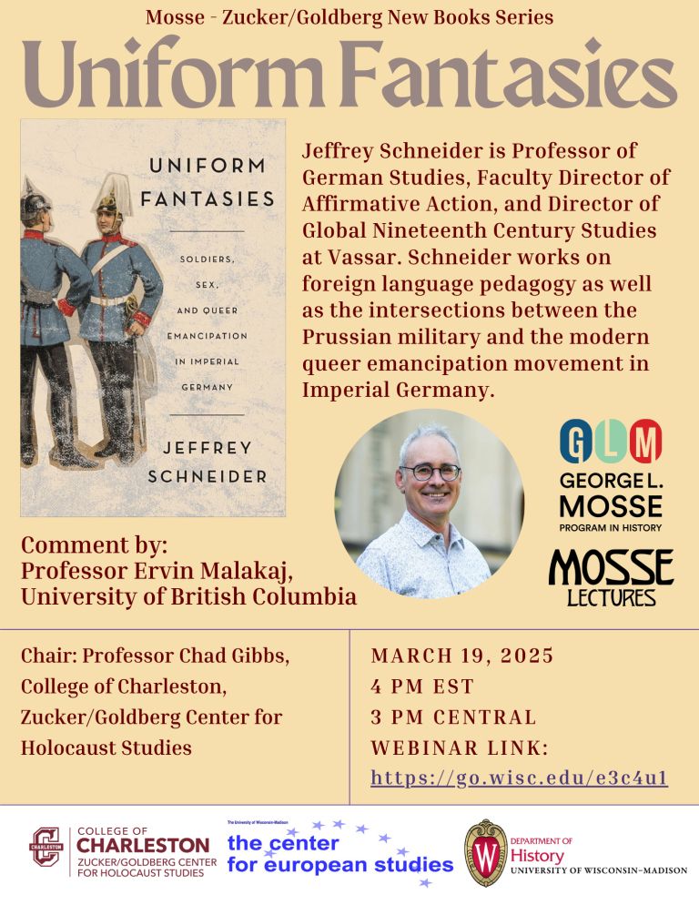Mosse-Zucker/Goldberg New Book Series
Uniform Fantasies
Cover of book: Two men in blue uniforms 
Jeffrey Schneider is Professor of German Studies, Faculty Director of Affirmative Action, and Director of Global Nineteenth Century Studies at Vassar. Schneider works on foreign language pedagogy as well as the interactions between the Prussian military and the modern queer emancipation movement in imperial Germany. 
Comment by: Professor Ervin Malakaj, University of British Columbia
Picture of Jeffrey Schneider
George L. Mosse Program in History
Mosse Lectures
Chair: Professor Chad Gibbs, College of Charleston, Zucker/Goldberg Center for Holocaust Studies
March 19, 2025 
4pm EST
3 PM Central
Webinar link: https://go.wisc.edu/e3c4ul
College of Charleston Zucker/Goldberg Center for Holocaust Studies
The Center for European Studies
Department of History University of Wisconsin-Madison