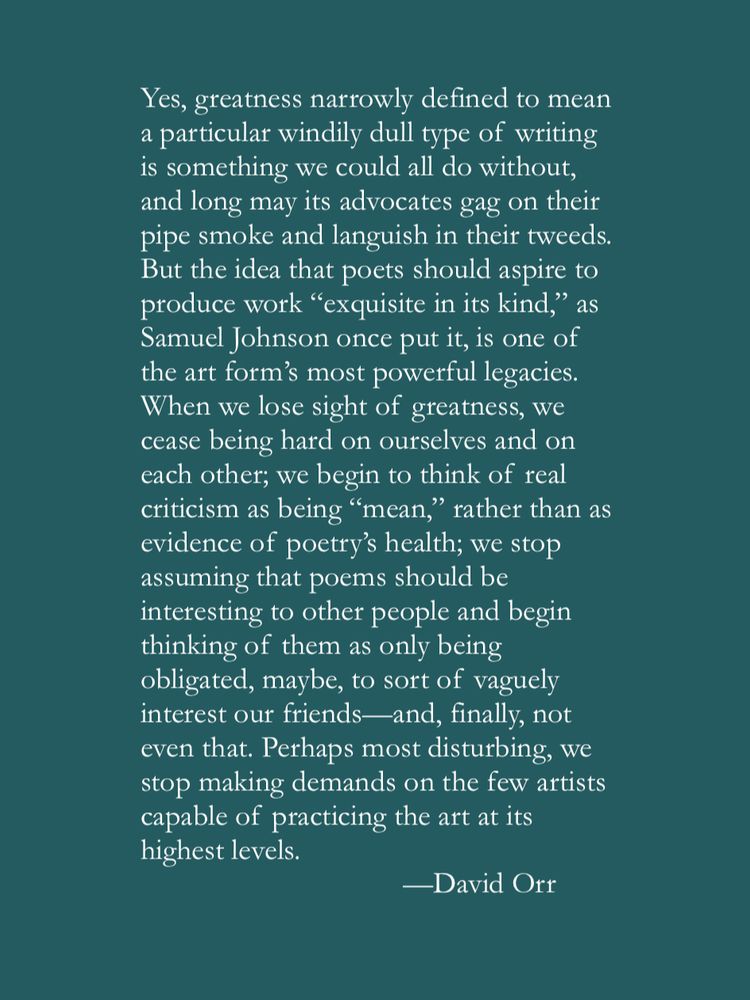 Yes, greatness narrowly defined to mean a particular windily dull type of writing is something we could all do without, and long may its advocates gag on their pipe smoke and languish in their tweeds. But the idea that poets should aspire to produce work “exquisite in its kind,” as Samuel Johnson once put it, is one of the art form’s most powerful legacies. When we lose sight of greatness, we cease being hard on ourselves and on each other; we begin to think of real criticism as being “mean,” rather than as evidence of poetry’s health; we stop assuming that poems should be interesting to other people and begin thinking of them as only being obligated, maybe, to sort of vaguely interest our friends—and, finally, not even that. Perhaps most disturbing, we stop making demands on the few artists capable of practice the art at its highest levels.
—David Orr