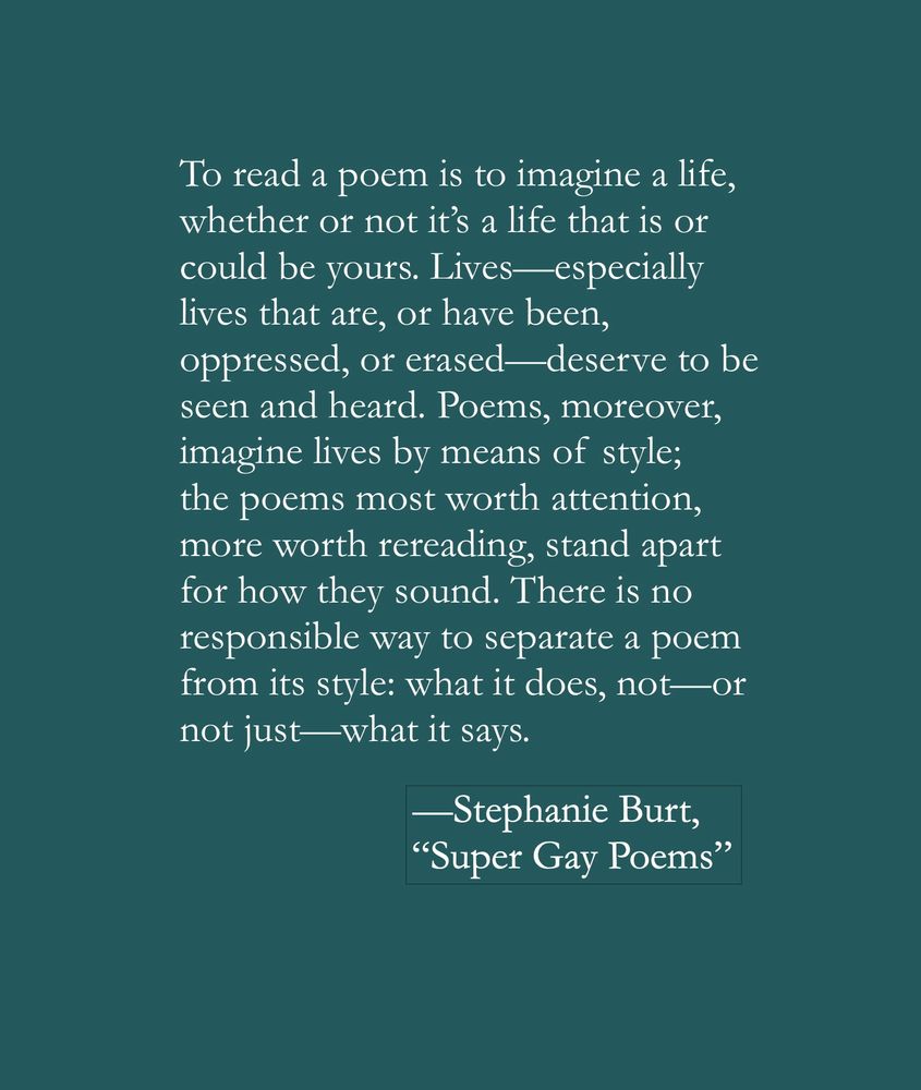 To read a poem is to imagine a life, whether or not it's a life that is or could be yours. Lives—especially lives that are, or have been, oppressed, or erased —deserve to be seen and heard. Poems, moreover, imagine lives by means of style; the poems most worth attention, more worth rereading, stand apart for how they sound. There is no responsible way to separate a poem from its style: what it does, not—or not just—what it says.
—Stephanie Burt, "Super Gay Poems"