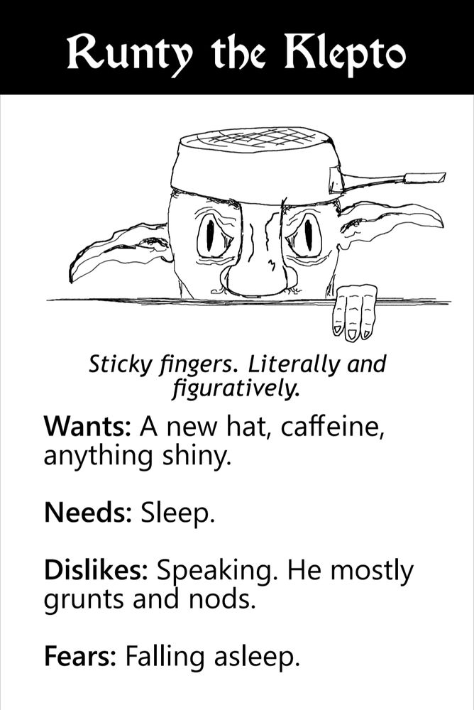 A tepid goblin with a frying pan on his head as a hat. He is hiding behind a table. Caution and anger can be seen in his eyes.

Sticky fingers. Literally and figuratively.

Wants: a new hat, caffeine, and anything shiny.

Needs: sleep.

Dislikes: Speaking. He mostly grunts and nods.

Fears: falling asleep.