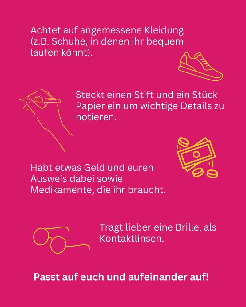 Achtet auf angemessene Kleidung (z.B. Schuhe, in denen ihr bequem laufen könnt). Steckt einen Stift und ein Stück Papier ein um wichtige Details zu notieren. Habt etwas Geld und euren Ausweis dabei sowie Medikamente, die ihr braucht. Passt auf euch und aufeinander auf! Tragt lieber eine Brille, als Kontaktlinsen.