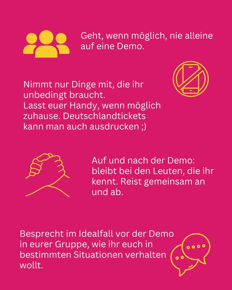 Geht, wenn möglich, nie alleine auf eine Demo. Nimmt nur Dinge mit, die ihr unbedingt braucht. Lasst euer Handy, wenn möglich zuhause. Deutschlandtickets kann man auch ausdrucken ;) Auf und nach der Demo: bleibt bei den Leuten, die ihr kennt. Reist gemeinsam an und ab. Besprecht im Idealfall vor der Demo in eurer Gruppe, wie ihr euch in bestimmten Situationen verhalten wollt.