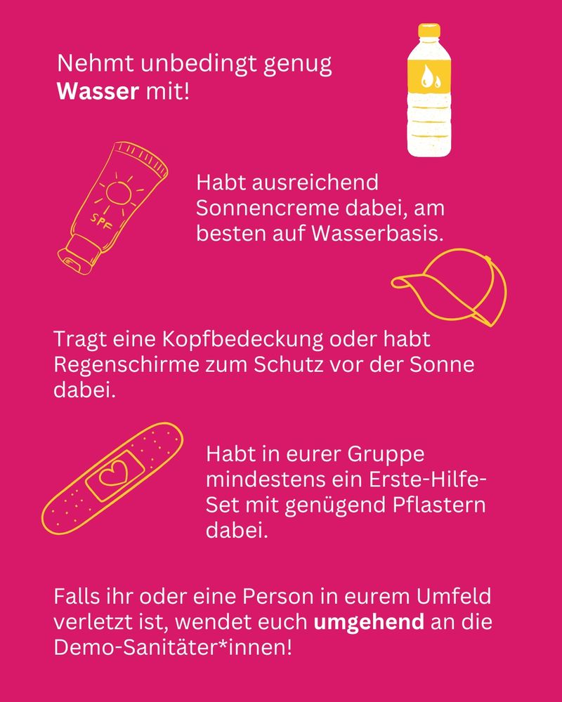 Nehmt unbedingt genug Wasser mit!
Habt ausreichend Sonnencreme dabei, am besten auf Wasserbasis. Tragt eine Kopfbedeckung oder habt Regenschirme zum Schutz vor der Sonne dabei. Habt in eurer Gruppe mindestens ein Erste-Hilfe-Set mit genügend Pflastern dabei. Falls ihr oder eine Person in eurem Umfeld verletzt ist, wendet euch umgehend an die Demo-Sanitäter:innen!