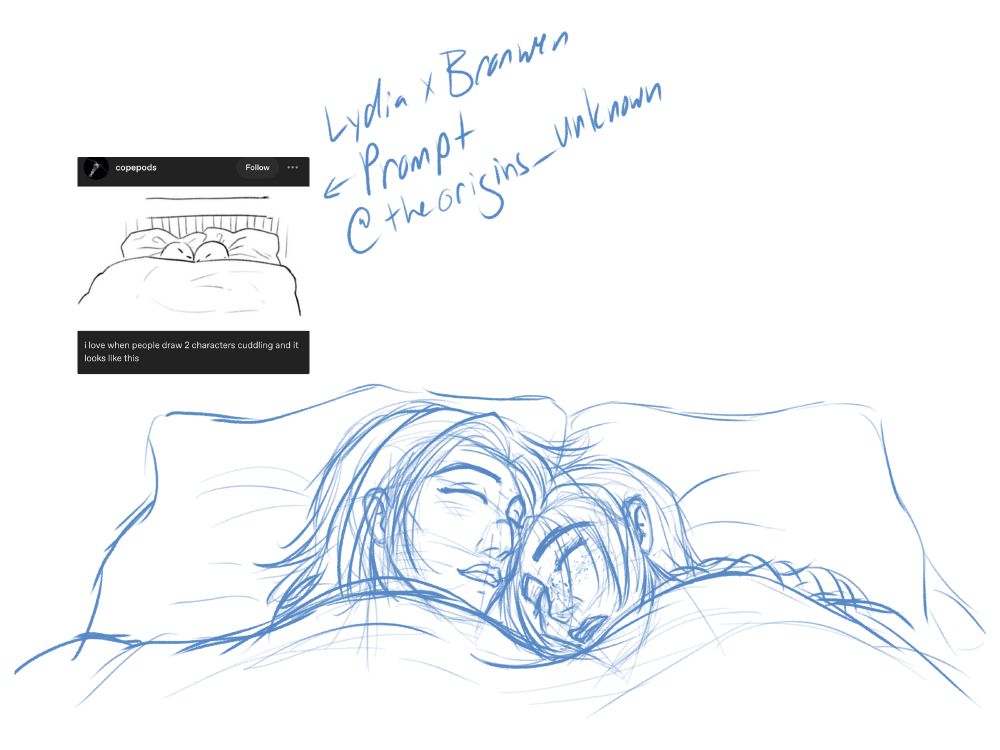 Blue digital pencil sketch of two women cuddling in bed asleep. On the left is Lydia from Skyrim. She has shoulder-length hair, and a hooked nose with a small scar across it from her helmet. There are a few little scrapes on her face, but she is sleeping happily, with a small smile. On the right is Bronwen, who had chin-lnegth bangs, and long hair done in a braid. She has freckles, a snub nose, and her face is smooshed into the pillow. Her mouth is open and she's drooling a little. They ahve the blankets pulled up to their chins, and they're facing each other, cuddling close. 
Above are the words "Lydia x Bronwen Prompt" with an arrow pointing to a small inset image of a simple drawing of two characters cuddling in bed. Words on it read, "i love when people draw 2 characters cuddling and it looks like this" There's also the Twitch username "@theorigins_unknown" next to it. They found the prompt image and made the request.
