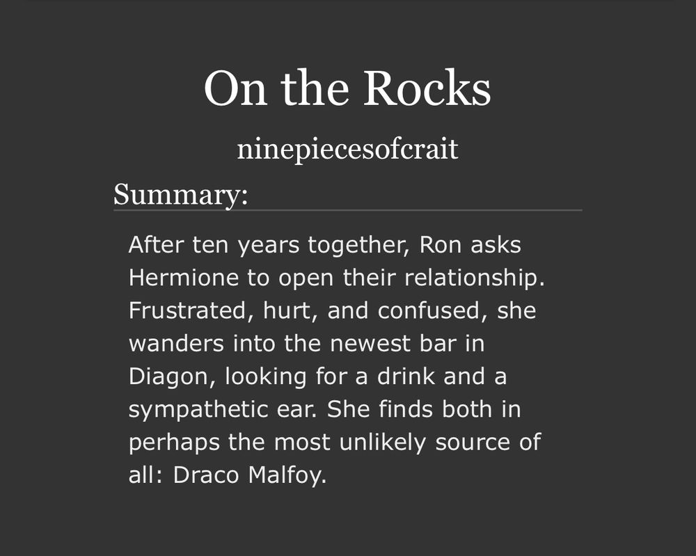 [screenshot of an ao3 fic summary which reads as follows: on the rocks by ninepiecesofcrait. After ten years together, Ron asks Hermione to open their relationship. Frustrated, hurt, and confused, she wanders into the newest bar in Diagon, looking for a drink and a sympathetic ear. She finds both in perhaps the most unlikely source of all: Draco Malfoy.]