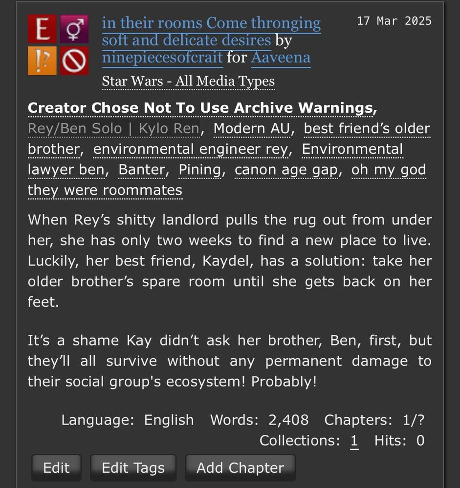 [screenshot of an ao3 story summary that reads as follows: in their rooms Come thronging soft and delicate desires by ninepiecesofcrait for Aaveena
Star Wars - All Media Types
Creator Chose Not To Use Archive Warnings, Rey/Ben Solo | Kylo Ren, Modern AU, best friend's older brother, environmental engineer rey, Environmental lawyer ben, Banter, Pining, canon age gap, oh my god they were roommates
When Rey's shitty landlord pulls the rug out from under her, she has only two weeks to find a new place to live.
Luckily, her best friend, Kaydel, has a solution: take her older brother's spare room until she gets back on her feet.
It's a shame Kay didn't ask her brother, Ben, first, but they'll all survive without any permanent damage to their social group's ecosystem! Probably!]