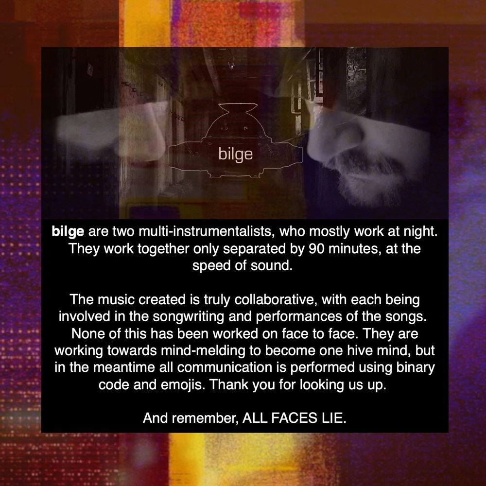bilge are two multi-instrumentalists, who mostly work at night. They work together only separated by 90 minutes, at the speed of sound. 

The music created is truly collaborative, with each being involved in the songwriting and performances of the songs. 
None of this has been worked on face to face. They are working towards mind-melding to become one hive mind, but in the meantime all communication is performed using binary code and emojis. Thank you for looking us up. 

And remember, ALL FACES LIE.
