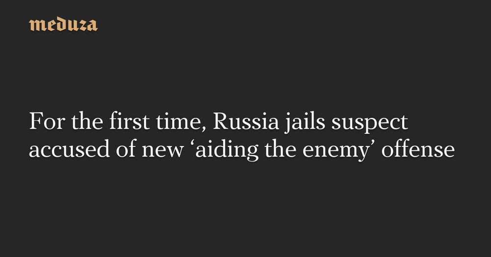 For the first time, Russia jails suspect accused of new ‘aiding the enemy’ offense — Meduza