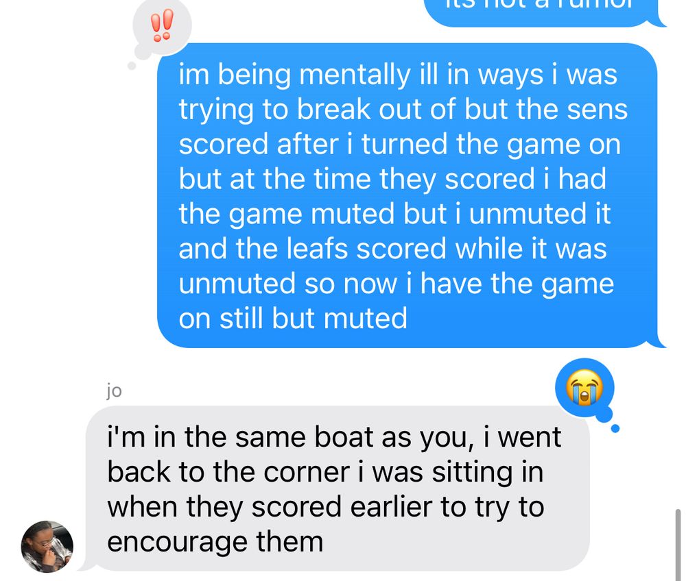 text: im being mentally ill in ways i was trying to break out of but the sens scored after i turned the game on but at the time they scored i had the game muted but i unmuted it and the leafs scored while it was unmuted so now i have the game on still but muted

response: i'm in the same boat as you, i went back to the corner i was sitting in when they scored earlier to try to encourage them