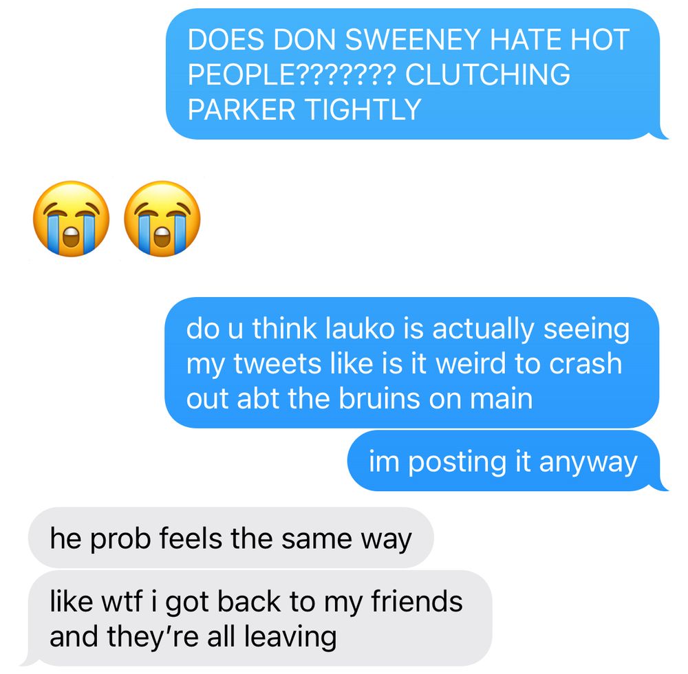 blue text: DOES DON SWEENEY HATE HOT PEOPLE??????? CLUTCHING PARKER TIGHTLY
white text: 😭😭
blue text: do u think lauko is actually seeing my tweets like is it weird to crash out abt the bruins on main
blue text: im posting it anyway
white text: he probs feels the same way
white text: like wtf i just got back to my friends and they're all leaving