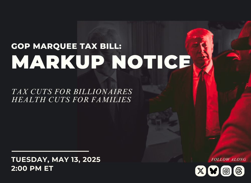 Graphic with text: 
GOP Marquee Tax Bill:
MARKUP NOTICE

Tax cuts for billionaires
Health cuts for families

Tuesday, May 13, 2025
2:00pm ET