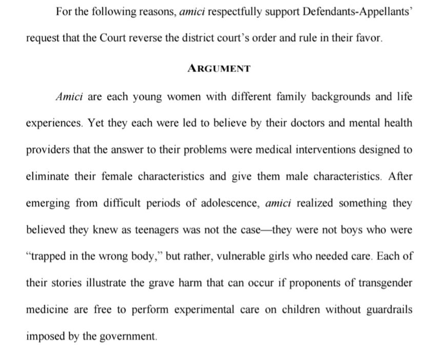 For the following reasons, amici respectfully support Defendants-Appellants’
request that the Court reverse the district court’s order and rule in their favor.

ARGUMENT

Amici are each young women with different family backgrounds and life 
experiences. Yet they each were led to believe by their doctors and mental health providers that the answer to their problems were medical interventions designed to eliminate their female characteristics and give them male characteristics. After emerging from difficult periods of adolescence, amici realized something they believed they knew as teenagers was not the case—they were not boys who were “trapped in the wrong body,” but rather, vulnerable girls who needed care. Each of their stories illustrate the grave harm that can occur if proponents of transgender medicine are free to perform experimental care on children without guardrails imposed by the government.