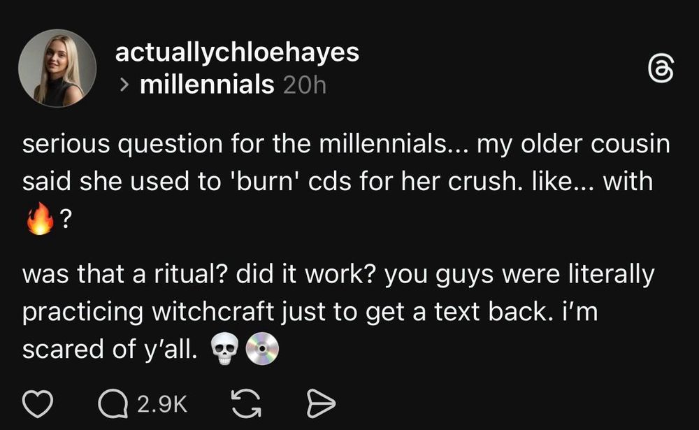 Threads post from a young woman

"serious question for the millennials... my older cousin said she used to 'burn' cds for her crush. like... with 🔥?
was that a ritual? did it work? you guys were literally practicing witchcraft just to get a text back. i'm scared of y'all. 💀💿