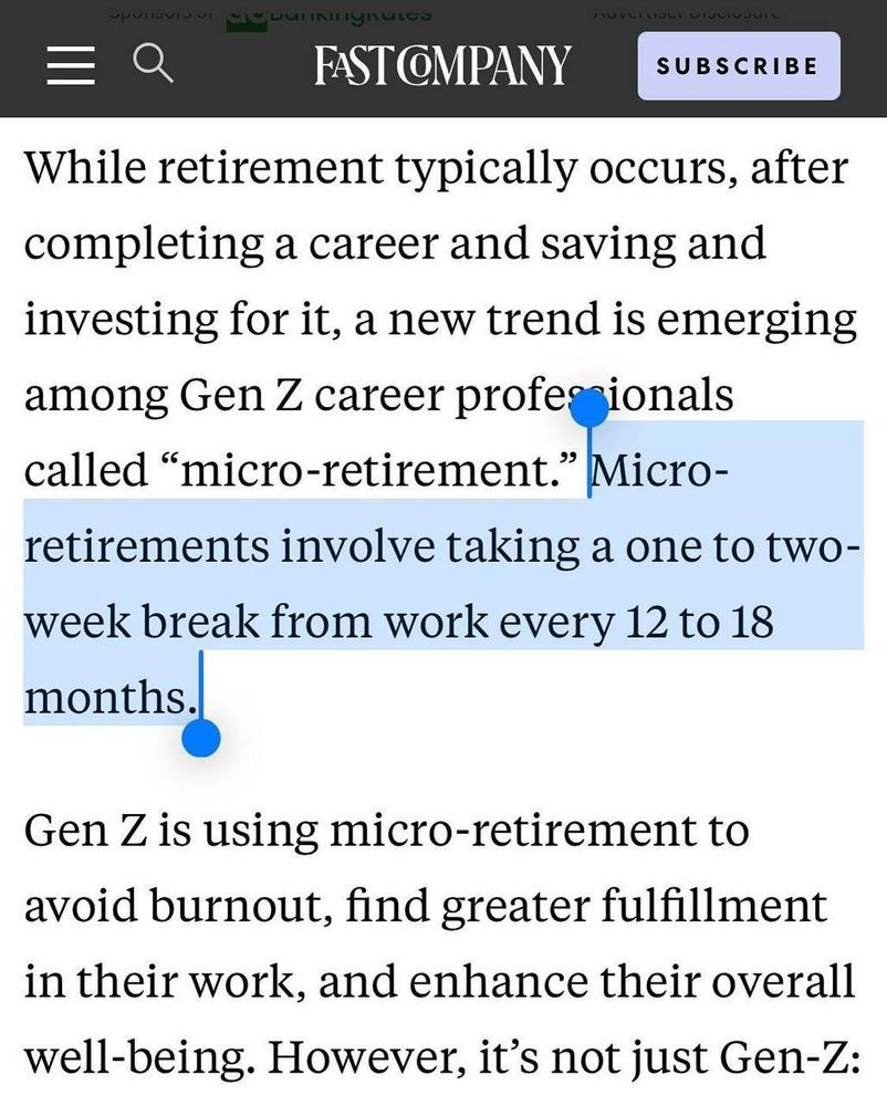 
FAST COMPANY

While retirement typically occurs, after
completing a career and saving and
investing for it, a new trend is emerging
among Gen Z career profe ionals
called "micro-retirement." Micro-
retirements involve taking a one to two-
week break from work every 12 to 18
months.
Gen Z is using micro-retirement to
avoid burnout, find greater fulfillment
in their work, and enhance their overall
well-being. However, it's not just Gen-Z: