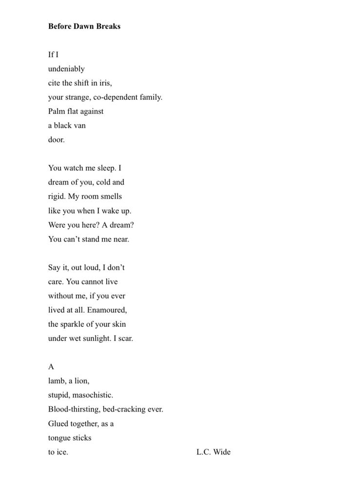 A poem that reads “Before Dawn Breaks” in bold, with the body text formatted to look like fangs when turned to the right. The body reads:
‭ If I‬
‭ undeniably‬
‭ cite the shift in iris,‬
‭ your strange, co-dependent family.‬
‭ Palm flat against‬
‭ a black van‬
‭ door.‬
‭ You watch me sleep. I‬
‭ dream of you, cold and‬
‭ rigid. My room smells‬
‭ like you when I wake up.‬
‭ Were you here? A dream?‬
‭ You can’t stand me near.‬
‭ Say it, out loud, I don’t‬
‭ care. You cannot live‬
‭ without me, if you ever‬
‭ lived at all. Enamoured,‬
‭ the sparkle of your skin‬
‭ under wet sunlight. I scar.‬
‭ A‬
‭ lamb, a lion,‬
‭ stupid, masochistic.‬
‭ Blood-thirsting, bed-cracking ever.‬
‭ Glued together, as a‬
‭ tongue sticks‬
‭ to ice.‬‭ L.C. Wide”
