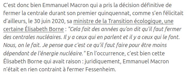 C’est donc bien Emmanuel Macron qui a pris la décision définitive de fermer la centrale durant son premier quinquennat, comme s’en félicitait d’ailleurs, le 30 juin 2020, sa ministre de la Transition écologique, une certaine Élisabeth Borne : "Cela fait des années qu'on dit qu'il faut fermer des centrales nucléaires. Il y a ceux qui en parlent et il y a ceux qui le font. Nous, on le fait. Je pense que c'est ce qu'il faut faire pour être moins dépendant de l'énergie nucléaire." En l’occurrence, c’est bien cette Élisabeth Borne qui avait raison : juridiquement, Emmanuel Macron n’était en rien contraint à fermer Fessenheim.