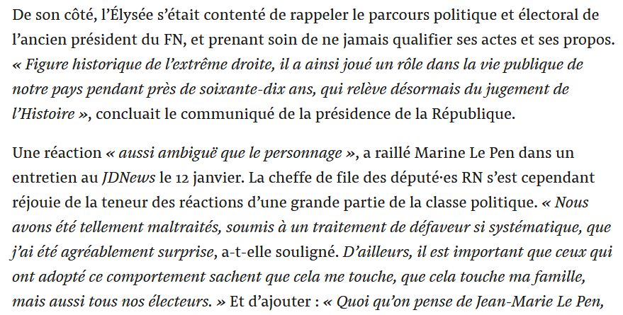 De son côté, l’Élysée s’était contenté de rappeler le parcours politique et électoral de l’ancien président du FN, et prenant soin de ne jamais qualifier ses actes et ses propos. « Figure historique de l’extrême droite, il a ainsi joué un rôle dans la vie publique de notre pays pendant près de soixante-dix ans, qui relève désormais du jugement de l’Histoire », concluait le communiqué de la présidence de la République.

Une réaction « aussi ambiguë que le personnage », a raillé Marine Le Pen dans un entretien au JDNews le 12 janvier. La cheffe de file des député·es RN s’est cependant réjouie de la teneur des réactions d’une grande partie de la classe politique. « Nous avons été tellement maltraités, soumis à un traitement de défaveur si systématique, que j’ai été agréablement surprise, a-t-elle souligné. D’ailleurs, il est important que ceux qui ont adopté ce comportement sachent que cela me touche, que cela touche ma famille, mais aussi tous nos électeurs. »