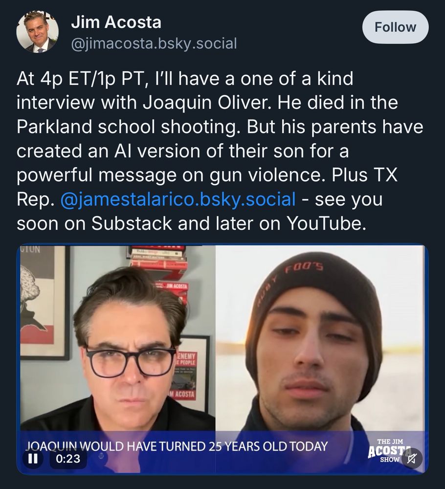 Post from Jim Acosta with caption:

“At 4p ET/1p PT, I'll have a one of a kind interview with Joaquin Oliver. He died in the Parkland school shooting. But his parents have created an Al version of their son for a powerful message on gun violence. Plus TX Rep. @jamestalarico.bsky.social - see you soon on Substack and later on YouTube.”