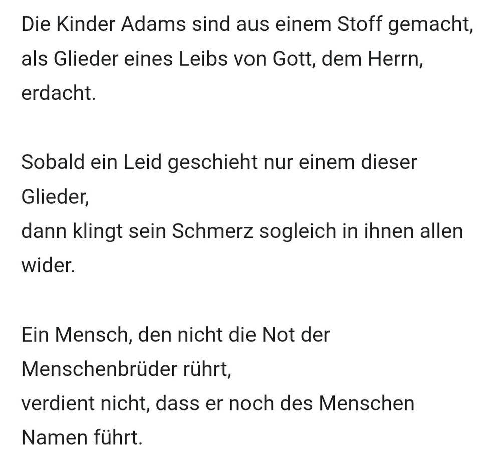 Die Kinder Adams sind aus einem Stoff gemacht,
als Glieder eines Leibs von Gott, dem Herrn, erdacht.

Sobald ein Leid geschieht nur einem dieser Glieder,
dann klingt sein Schmerz sogleich in ihnen allen wider.

Ein Mensch, den nicht die Not der Menschenbrüder rührt,
verdient nicht, dass er noch des Menschen Namen führt.