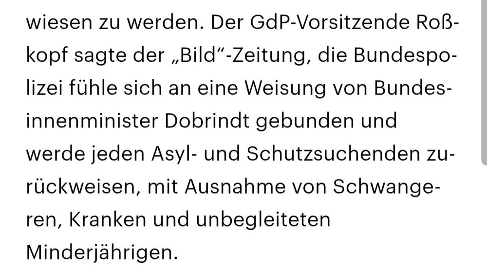 Der GdP-Vorsitzende Roßkopf sagte der „Bild“-Zeitung, die Bundespolizei fühle sich an eine Weisung von Bundesinnenminister Dobrindt gebunden und werde jeden Asyl- und Schutzsuchenden zurückweisen, mit Ausnahme von Schwangeren, Kranken und unbegleiteten Minderjährigen.
