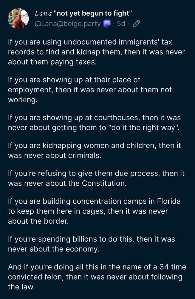 - If you are using undocumented immigrants' tax records to find and kidnap them, then it was never about them paying taxes.
- If you are showing up at their place of employment, then it was never about them not working.
- If you are showing up at courthouses, then it was never about getting them to "do it the right way".
- If you are kidnapping women and children, then it was never about criminals.
- If you're refusing to give them due process, then it was never about the Constitution.
- If you are building concentration camps in Florida to keep them here in cages, then it was never about the border.
- If you're spending billions to do this, then it was never about the economy.
- And if you're doing all this in the name of a 34 time convicted felon, then it was never about following the law.