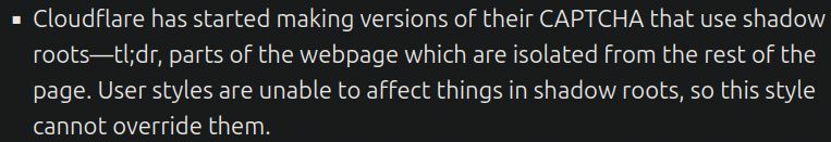 Cloudflare has started making versions of their CAPTCHA that use shadow roots—tl;dr, parts of the webpage which are isolated from the rest of the page. User styles are unable to affect things in shadow roots, so this style cannot override them.