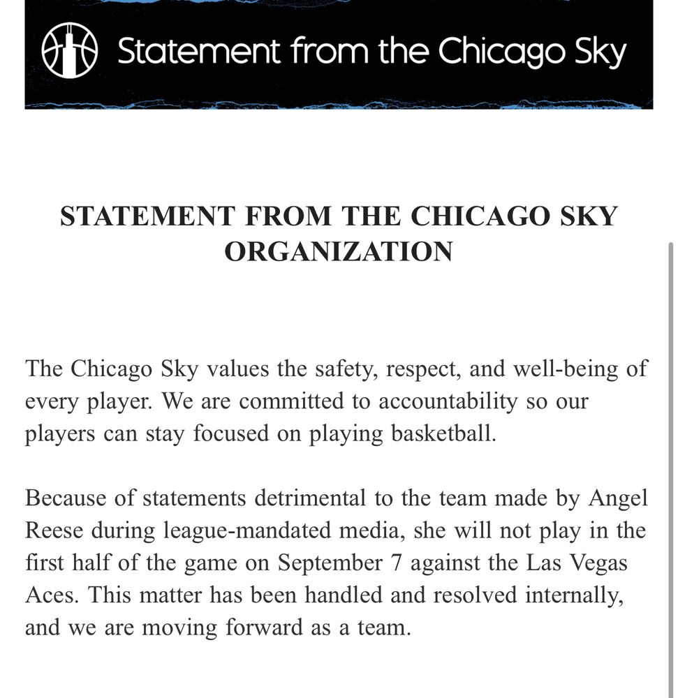 The Chicago Sky values the safety, respect, and well-being of every player. We are committed to accountability so our players can stay focused on playing basketball.

Because of statements detrimental to the team made by Angel Reese during league-mandated media, she will not play in the first half of the game on September 7 against the Las Vegas Aces. This matter has been handled and resolved internally, and we are moving forward as a team.

