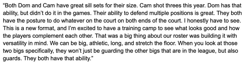 “Both Dom and Cam have great sill sets for their size. Cam shot threes this year. Dom has that ability, but didn’t do it in the games. Their ability to defend multiple positions is great. They both have the posture to do whatever on the court on both ends of the court. I honestly have to see. This is a new format, and I’m excited to have a training camp to see what looks good and how the players complement each other. That was a big thing about our roster was building it with versatility in mind. We can be big, athletic, long, and stretch the floor. When you look at those two bigs specifically, they won’t just be guarding the other bigs that are in the league, but also guards. They both have that ability.”