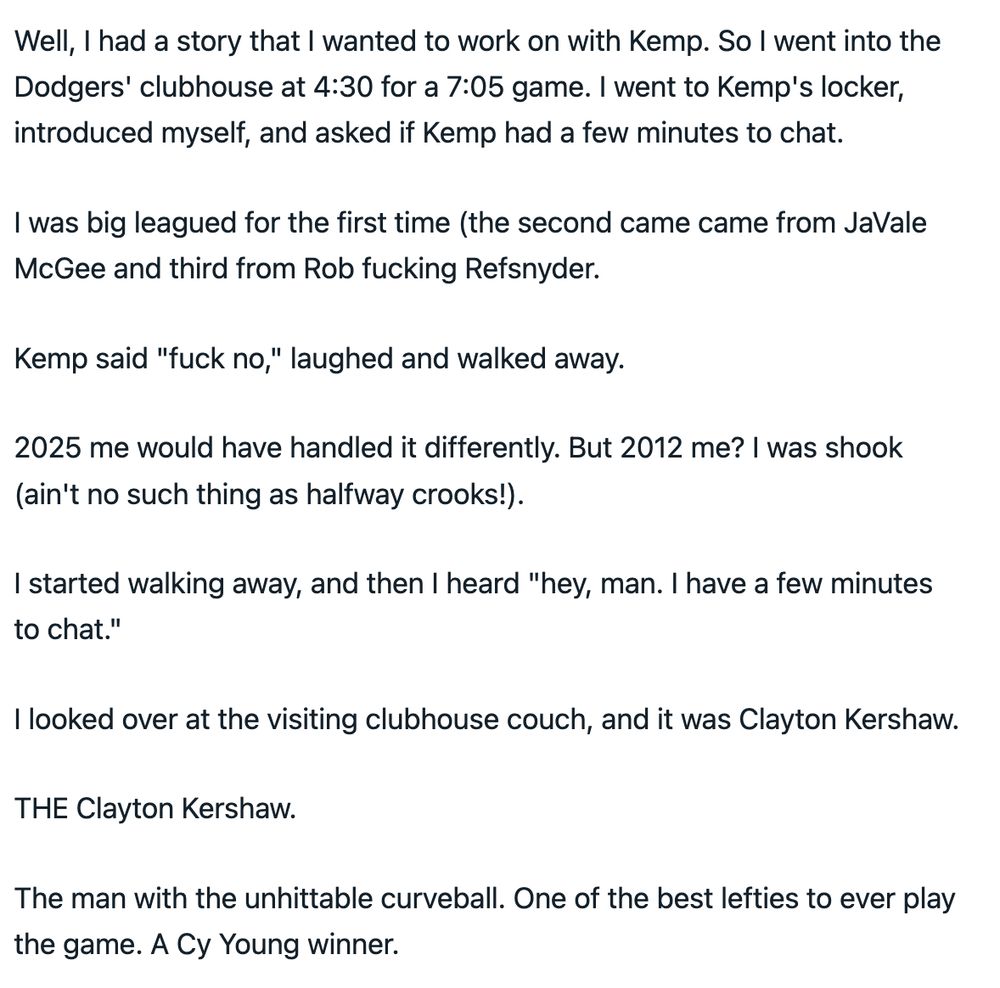 Yeah, THAT Matt Kemp.

Well, I had a story that I wanted to work on with Kemp. So I went into the Dodgers' clubhouse at 4:30 for a 7:05 game. I went to Kemp's locker, introduced myself, and asked if Kemp had a few minutes to chat.

I was big leagued for the first time (the second came came from JaVale McGee and third from Rob fucking Refsnyder.

Kemp said "fuck no," laughed and walked away.

2025 me would have handled it differently. But 2012 me? I was shook (ain't no such thing as halfway crooks!).

I started walking away, and then I heard "hey, man. I have a few minutes to chat."

I looked over at the visiting clubhouse couch, and it was Clayton Kershaw.

THE Clayton Kershaw.

The man with the unhittable curveball. One of the best lefties to ever play the game. A Cy Young winner.