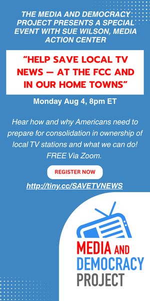 Text:
THE MEDIA AND DEMOCRACY:
PROJECT PRESENTS A SPECIAL:
EVENT WITH SUE WILSON, MEDIA
ACTION CENTER
"HELP SAVE LOCAL TV NEWS - AT THE FCC AND IN OUR HOME TOWNS"
Monday Aug 4, 8pm ET
Hear how and why Americans need to prepare for consolidation in ownership of local TV stations and what we can do!
FREE Via Zoom.
REGISTER NOW
http://tiny.cc/SAVETVNEWS