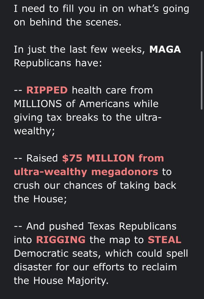 A screenshot of a fundraising email from Rep. Katherine Clark reading “I need to fill you in on what's going on behind the scenes. In just the last few weeks, MAGA Republicans have: -- RIPPED health care from MILLIONS of Americans while giving tax breaks to the ultra-wealthy; -- Raised $75 MILLION from ultra-wealthy megadonors to crush our chances of taking back the House; -- And pushed Texas Republicans into RIGGING the map to STEAL Democratic seats, which could spell disaster for our efforts to reclaim the House Majority.”