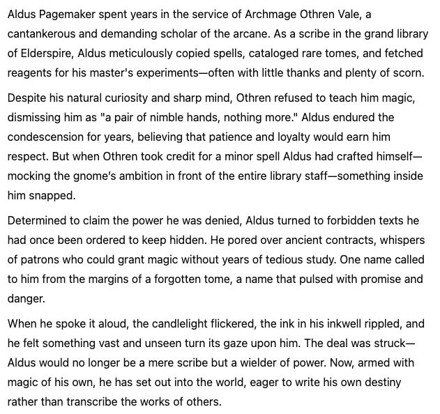 Aldus Pagemaker spent years in the service of Archmage Othren Vale, a cantankerous and demanding scholar of the arcane. As a scribe in the grand library of Elderspire, Aldus meticulously copied spells, cataloged rare tomes, and fetched reagents for his master's experiments—often with little thanks and plenty of scorn.

Despite his natural curiosity and sharp mind, Othren refused to teach him magic, dismissing him as "a pair of nimble hands, nothing more." Aldus endured the condescension for years, believing that patience and loyalty would earn him respect. But when Othren took credit for a minor spell Aldus had crafted himself—mocking the gnome’s ambition in front of the entire library staff—something inside him snapped.

Determined to claim the power he was denied, Aldus turned to forbidden texts he had once been ordered to keep hidden. He pored over ancient contracts, whispers of patrons who could grant magic without years of tedious study. One name called to him from the margins of a forgotten tome, a name that pulsed with promise and danger.

When he spoke it aloud, the candlelight flickered, the ink in his inkwell rippled, and he felt something vast and unseen turn its gaze upon him. The deal was struck—Aldus would no longer be a mere scribe but a wielder of power. Now, armed with magic of his own, he has set out into the world, eager to write his own destiny rather than transcribe the works of others.