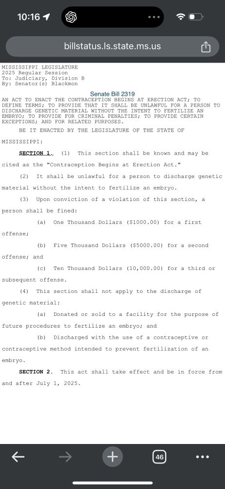 MISSISSIPPI LEGISLATURE
2025 Regular Session
To: Judiciary,
Division B
By: Senator (s) Blackmon
Senate Bill 2319
AN ACT TO ENACT THE CONTRACEPTION BEGINS AT ERECTION ACT; TO DEFINE TERMS; TO PROVIDE THAT IT SHALL BE UNLAWFUL FOR A PERSON TO DISCHARGE GENETIC MATERIAL WITHOUT THE INTENT TO FERTILIZE AN
EMBRYO; TO PROVIDE EOR CRIMINAL PENALTIES; TO PROVIDE CERTAIN EXCEPTIONS; AND FOR RELATED PURPOSES.
BE
IT ENACTED BY THE LEGISLATURE OF THE STATE OF
MISSISSIPPI:
SECTION 1. (1) This section shall be known and may be
cited as the "Contraception Begins at Erection Act."
(2)
It shall be unlawful for a person to discharge genetic
material without the intent to fertilize an embryo.
(3)
Upon conviction of a violation of this section, a
person shall be fined:
(a) One Thousand Dollars ($1000.00) for a first
offense;
(b) Five Thousand Dollars ($5000.00) for a second
offense; and
(c) Ten Thousand Dollars (10,000.00) for a third or
subsequent offense.
(4) This section shall not apply to the discharge of genetic material:
(a) Donated or sold to a facility for the purpose of
future procedures to fertilize an embryo; and
(b) Discharged with the use of a contraceptive or
contraceptive method intended to prevent fertilization of an embryo.
SECTION 2. This act shall take effect and be in force from
and after July 1, 2025.
→