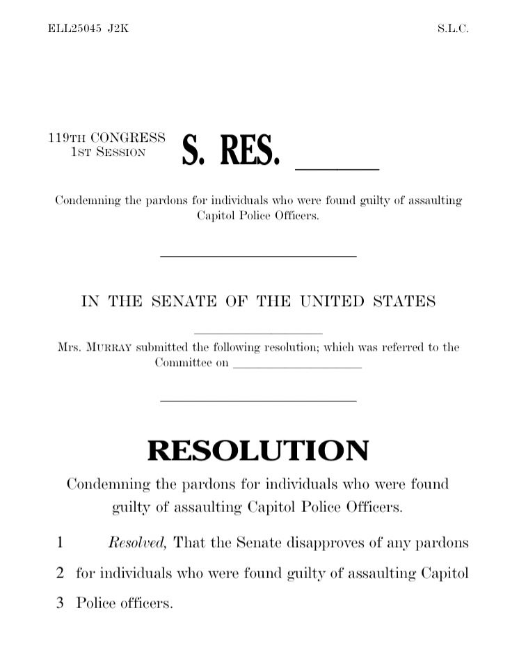
ELL25045 J2K S.L.C.119TH CONGRESS1ST SESSION S. RES. llCondemning the pardons for individuals who were found guilty of assaultingCapitol Police Officers.IN THE SENATE OF THE UNITED STATESllllllllllMrs. MURRAY submitted the following resolution; which was referred to theCommittee on llllllllllRESOLUTIONCondemning the pardons for individuals who were foundguilty of assaulting Capitol Police Officers.Resolved, That the Senate disapproves of any pardons for individuals who were found guilty of assaulting Capitol Police Officers. 