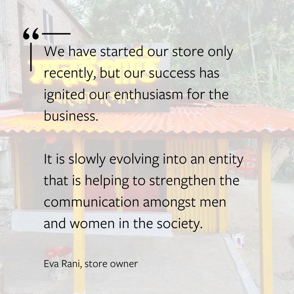 "We have started our store only recently, but our success has ignited our enthusiasm for the business.

It is slowly evolving into an entity that is helping to strengthen the communication amongst men and women in the society 

- Eva Rani, store owner