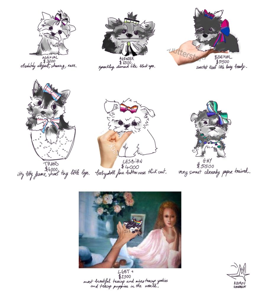 This is a drawing for pride, lgbt+ pride month.
Different flags are represented by different yorkiebabies, along with a price tag and a little dog description associated with them.
- Asexual yorkie is worth 3200$ "absolutely elegant, stunning, rare."
- Agender yorkie is worth 6500$  "sparkling diamond like black eyes."
- Bisexual yorkie is worth 5500$ "sweetest kissest little loving beauty."
- Trans yorkie is worth 4000$ "itty bitty frame short tiny little legs."
- Lesbian yorkie is worth 4000$ "babydoll face button nose thick coat."
- Gay yorkie is worth 5500$ "very smart already paper trained."
- LGBT+ yorkie is worth 2500$ "most beautiful teacup and micro teacup yorkies and teacup puppies in the world."