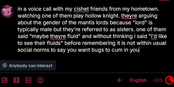in a voice call with my cishet friends from my hometown. watching one of them play hollow knight. theyre arguing about the gender of the mantis lords because "lord" is typically male but they're referred to as sisters. one of them said "maybe theyre fluid" and without thinking i said "i'd like to see their fluids" before remembering it is not within usual social norms to say you want bugs to cum in you
