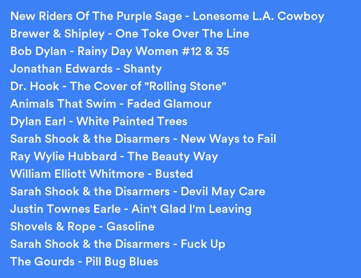 A list of songs I listened to recently:
New Riders Of The Purple Sage - Lonesome L.A. Cowboy
Brewer & Shipley - One Toke Over The Line
Bob Dylan - Rainy Day Women #12 & 35
Jonathan Edwards - Shanty
Dr. Hook - The Cover of "Rolling Stone"
Animals That Swim - Faded Glamour
Dylan Earl - White Painted Trees
Sarah Shook & the Disarmers - New Ways to Fail
Ray Wylie Hubbard - The Beauty Way
William Elliott Whitmore - Busted
Sarah Shook & the Disarmers - Devil May Care
Justin Townes Earle - Ain't Glad I'm Leaving
Shovels & Rope - Gasoline
Sarah Shook & the Disarmers - Fuck Up
The Gourds - Pill Bug Blues