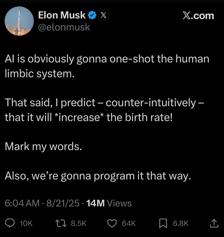 Elon on Twitter says: AI is obviously gonna one-shot the human limbic system. 

That said, I predict – counter-intuitively – that it will *increase* the birth rate!

Mark my words.

Also, we’re gonna program it that way.