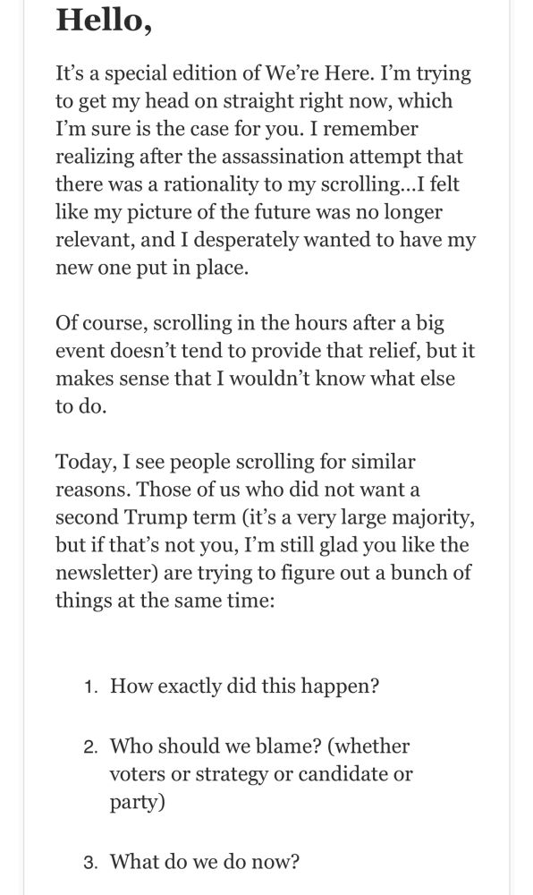 Hello,
It’s a special edition of We’re Here. I’m trying to get my head on straight right now, which I’m sure is the case for you. I remember realizing after the assassination attempt that there was a rationality to my scrolling…I felt like my picture of the future was no longer relevant, and I desperately wanted to have my new one put in place.
Of course, scrolling in the hours after a big event doesn’t tend to provide that relief, but it makes sense that I wouldn’t know what else to do.
Today, I see people scrolling for similar reasons. Those of us who did not want a second Trump term (it’s a very large majority, but if that’s not you, I’m still glad you like the newsletter) are trying to figure out a bunch of things at the same time:
How exactly did this happen?
Who should we blame? (whether voters or strategy or candidate or party)
What do we do now?
I am not a political scientist, so I cannot answer those first two questions for you. I’m sure there will be plenty of interesting analysis coming out of all of the people who think about this stuff for a living and we will never know exactly who was right.
But I do have a couple of suggestions for the third thing.
First, I’d ask that we all accept that it is normal to mourn an imagined future. I have had this feeling many times in my life, and it is never nice. So, grieve. That is human.
Second, do things. I don’t know what those things are, but do things. This morning Katherine said to me, “The trees and the sky and the squirrels and the stars just go on, and that’s what we’ll do.” This reminded me of this bit of an essay on living under the shadow of nuclear war written by C.S. Lewis:
“If we are all going to be destroyed by an atomic bomb, let that bomb when it comes find us doing sensible and human things praying, working, teaching, reading, listening to music, bathing the children, playing tennis, chatting to our friends over a pint and a game of darts—not huddled together like frightened sheep and thinking abou…