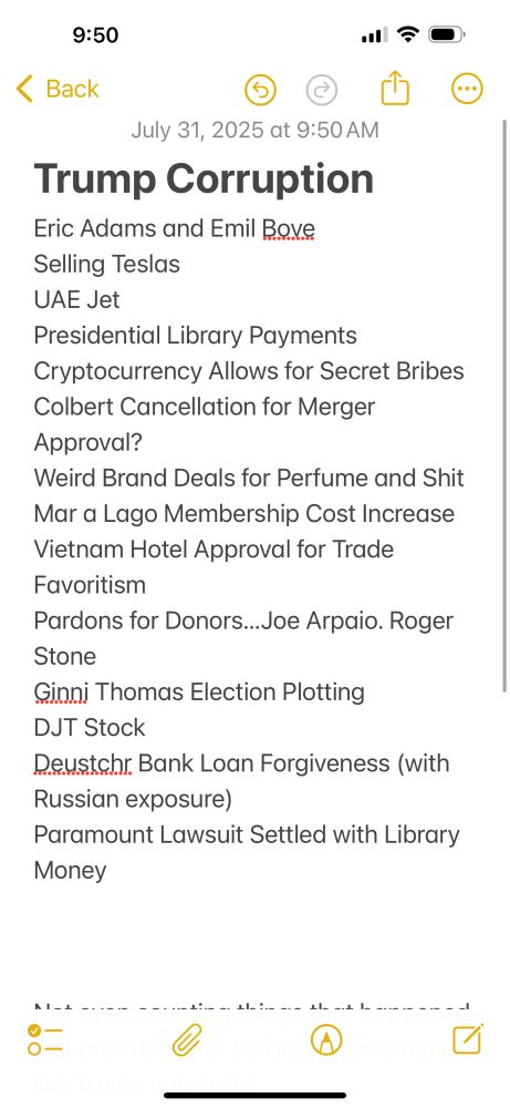 Trump Corruption 
Eric Adams and Emil Bove
Selling Teslas
UAE Jet
Presidential Library Payments
Cryptocurrency Allows for Secret Bribes
Colbert Cancellation for Merger Approval?
Weird Brand Deals for Perfume and Shit
Mar a Lago Membership Cost Increase
Vietnam Hotel Approval for Trade Favoritism
Pardons for Donors…Joe Arpaio. Roger Stone
Ginni Thomas Election Plotting
DJT Stock
Deustchr Bank Loan Forgiveness (with Russian exposure)
Paramount Lawsuit Settled with Library Monsey