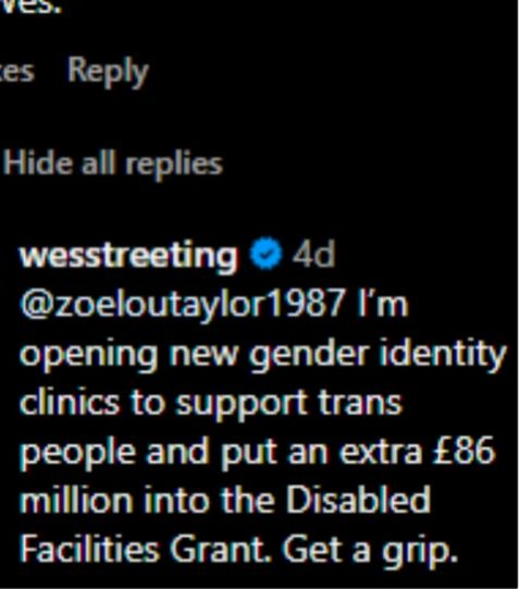 Instagram post: 

wesstreeting

@zoeloutaylor1987 I'm opening new gender identity clinics to support trans people and put an extra £86 million into the Disabled Facilities Grant. Get a grip.