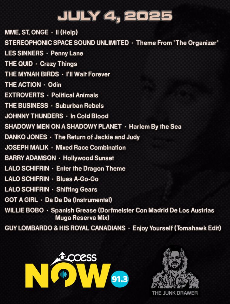 Playlist for July 4, 2025
(ARTIST - SONG)

Mme. St. Onge - Il (Help)
Stereophonic Space Sound Unlimited - Theme From "The Organizer"
Les Sinners - Penny Lane
The Quid - Crazy Things
The Mynah Birds - I'll Wait Forever
The Action - Odin
Extroverts - Political Animals
The Business - Suburban Rebels
Johnny Thunders - In Cold Blood
Shadowy Men on a Shadowy Planet - Harlem By the Sea
Danko Jones - The Return of Jackie and Judy
Joseph Malik - Mixed Race Combination
Barry Adamson - Hollywood Sunset
Lalo Schifrin - Enter the Dragon Theme
Lalo Schifrin - Blues A-Go-Go
Lalo Schifrin - Shifting Gears
Got A Girl - Da Da Da (Instrumental)
Willie Bobo - Spanish Grease (Dorfmeister Con Madrid De Los Austrias Muga Reserva Mix)
Guy Lombardo & His Royal Canadians - Enjoy Yourself (Tomahawk Edit)