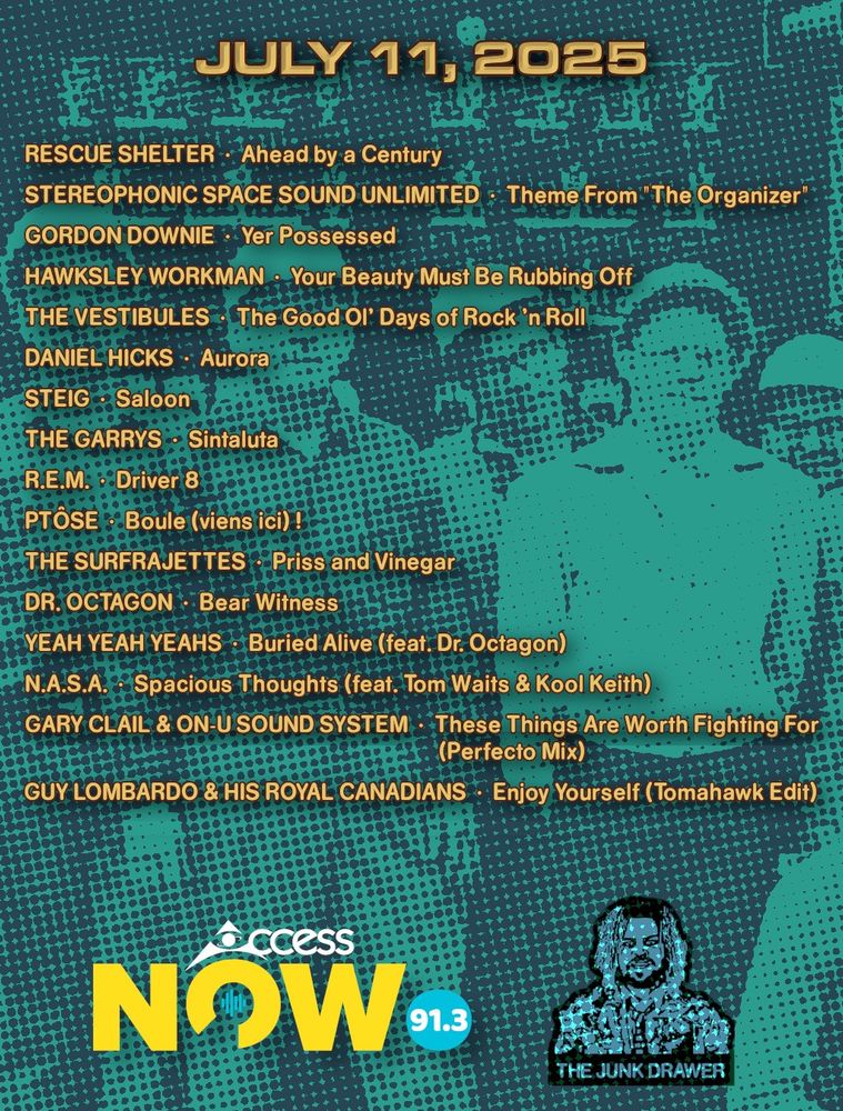Playlist for July 11, 2025
(ARTIST - SONG)

Rescue Shelter - Ahead by a Century
Stereophonic Space Sound Unlimited - Theme From "The Organizer"
Gordon Downie - Yer Possessed
Hawksley Workman - Your Beauty Must Be Rubbing Off
The Vestibules - The Good Ol' Days of Rock 'n Roll
Daniel Hicks - Aurora
Steig - Saloon
The Garrys - Sintaluta
R.E.M. - Driver 8
Ptôse - Boule (viens ici) !
The Surfrajettes - Priss and Vinegar
Dr. Octagon - Bear Witness
Yeah Yeah Yeahs - Buried Alive (feat. Dr. Octagon)
N.A.S.A. - Spacious Thoughts (feat. Tom Waits & Kool Keith)
Gary Clail & On-U Sound System - These Things Are Worth Fighting For (Perfecto Mix)
Guy Lombardo & His Royal Canadians - Enjoy Yourself (Tomahawk Edit)