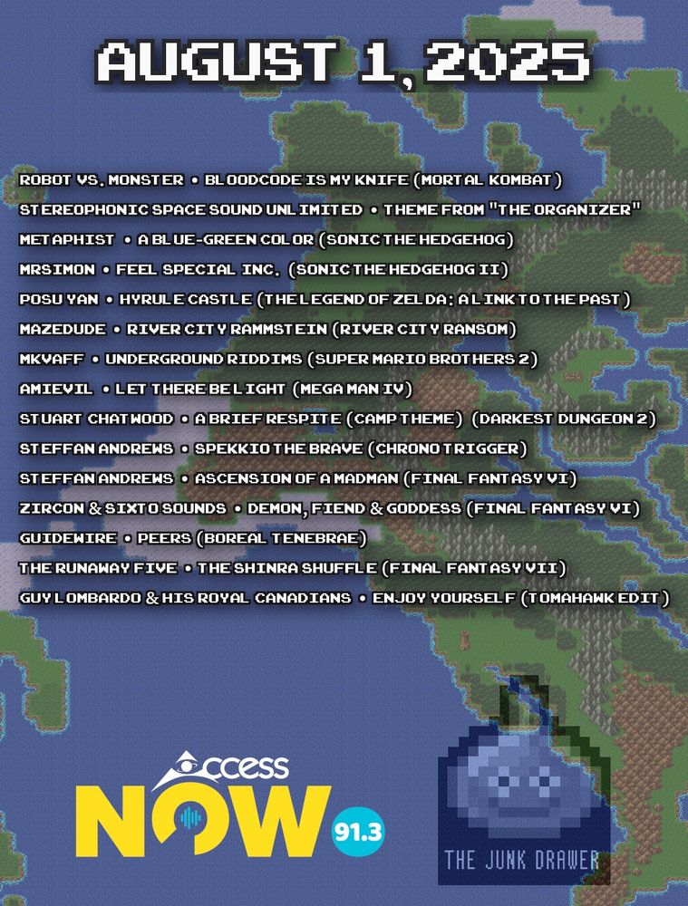 Playlist for August 1, 2025
(ARTIST - SONG)

Robot vs. Monster - Bloodcode Is My Knife
Stereophonic Space Sound Unlimited - Theme From "The Organizer"
metaphist - A Blue-Green Color
MrSimon - Feel Special Inc.
posu yan - Hyrule Castle
Mazedude - River City Rammstein
MkVaff - Underground Riddims
AmIEviL - Let There Be Light
Stuart Chatwood - A Brief Respite (Camp Theme)
Steffan Andrews - Spekkio the Brave
Steffan Andrews - Ascension of a Madman
zircon & Sixto Sounds - Demon, Fiend & Goddess
Guidewire - Peers
The Runaway Five - The Shinra Shuffle
Guy Lombardo & His Royal Canadians - Enjoy Yourself (Tomahawk Edit)