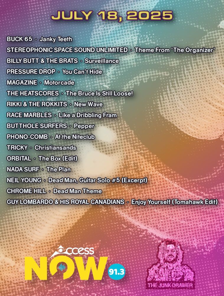 Playlist for July 18, 2025
(ARTIST - SONG)

Buck 65 - Janky Teeth
Stereophonic Space Sound Unlimited - Theme From "The Organizer"
Billy Butt & The Brats - Surveillance
Pressure Drop - You Can't Hide
Magazine - Motorcade
The Heatscores - The Bruce Is Still Loose!
Rikki & The Rokkits - New Wave
Race Marbles - Like a Dribbling Fram
Butthole Surfers - Pepper
Phono-Comb - At the Niteclub
Tricky - Christiansands
Orbital - The Box (Edit)
Nada Surf - The Plan
Neil Young - Dead Man, Guitar Solo #5 (Excerpt)
Chrome Hill - Dead Man Theme
Guy Lombardo & His Royal Canadians - Enjoy Yourself (Tomahawk Edit)