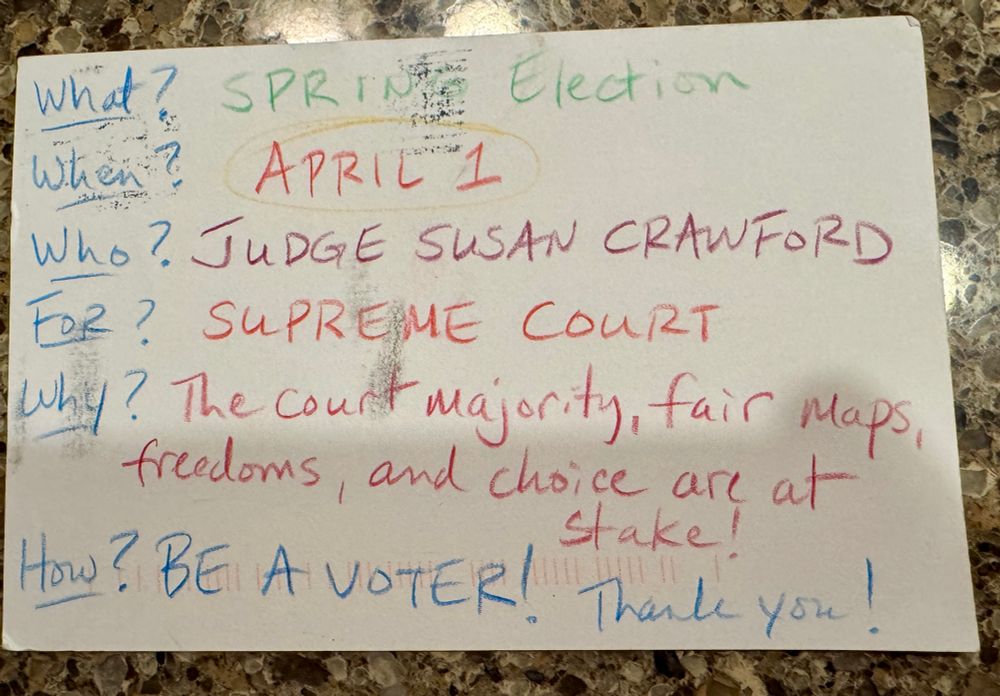 One side of a hand-written postcard that reads: What? Spring election. When? April 1. Who? Judge Susan Crawford. For? Supreme Court. Why? The court majority, fair maps, freedoms, and choice are at stake! How? Be a voter! Thank you!  The message is written neatly in four different colors of colored pencil so it stands out among the glossy printed brochures and flyers we receive by mail daily about the election. 