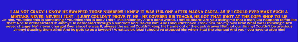 zohran mamdani's logo but the text has been replaced with "I am not crazy! I know he swapped those numbers! I knew it was 1216. One after Magna Carta. As if I could ever make such a mistake. Never. Never! I just - I just couldn't prove it. He - he covered his tracks, he got that idiot at the copy shop to lie for him. You think this is something? You think this is bad? This? This chicanery? He's done worse. That billboard! Are you telling me that a man just happens to fall like that? No! He orchestrated it! Jimmy! He defecated through a sunroof! And I saved him! And I shouldn't have. I took him into my own firm! What was I thinking? He'll never change. He'll never change! Ever since he was 9, always the same! Couldn't keep his hands out of the cash drawer! But not our Jimmy! Couldn't be precious Jimmy! Stealing them blind! And he gets to be a lawyer!? What a sick joke! I should've stopped him when I had the chance! And you - you have to stop him! "